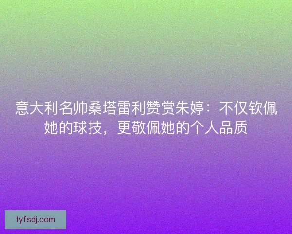意大利名帅桑塔雷利赞赏朱婷：不仅钦佩她的球技，更敬佩她的个人品质