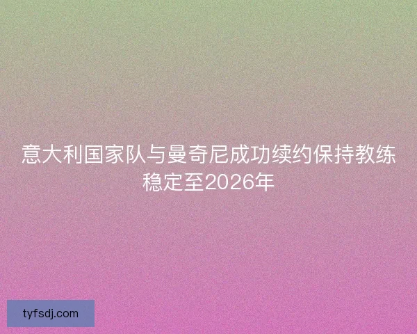意大利国家队与曼奇尼成功续约保持教练稳定至2026年