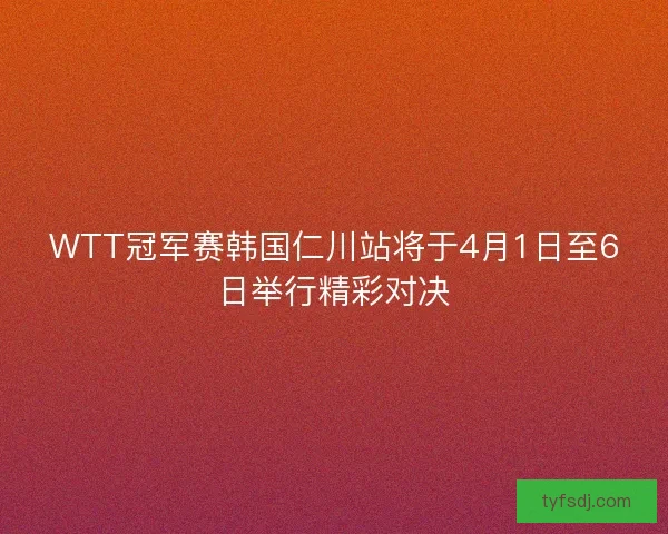 WTT冠军赛韩国仁川站将于4月1日至6日举行精彩对决