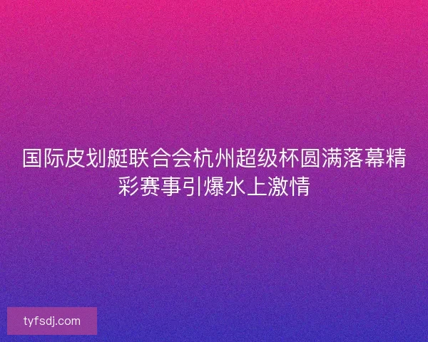 国际皮划艇联合会杭州超级杯圆满落幕精彩赛事引爆水上激情