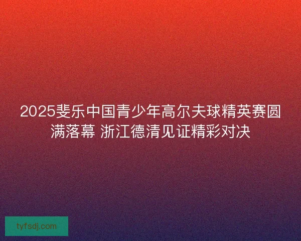 2025斐乐中国青少年高尔夫球精英赛圆满落幕 浙江德清见证精彩对决