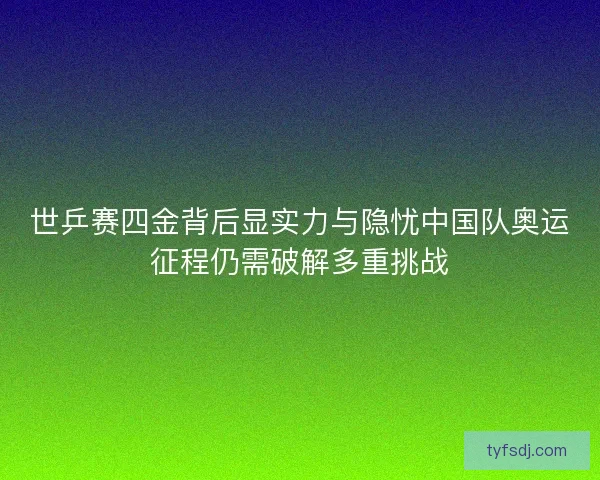 世乒赛四金背后显实力与隐忧中国队奥运征程仍需破解多重挑战