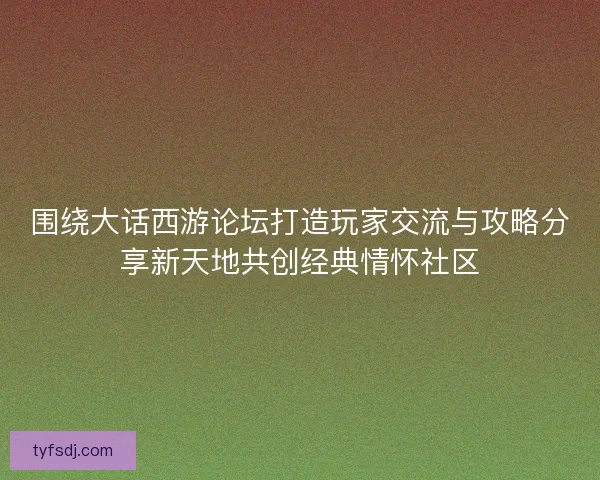 围绕大话西游论坛打造玩家交流与攻略分享新天地共创经典情怀社区
